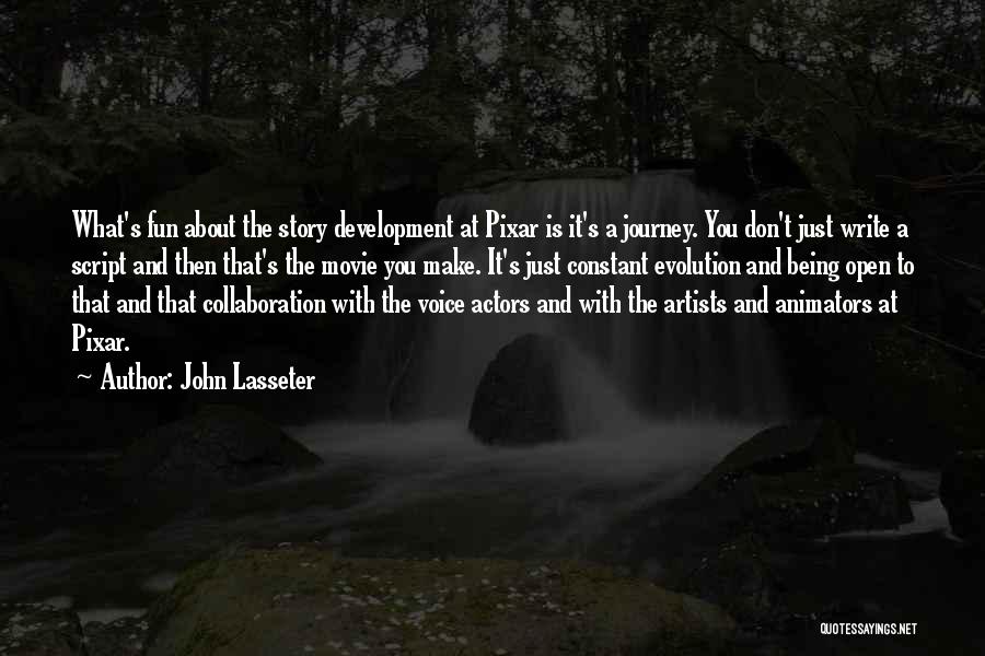 John Lasseter Quotes: What's Fun About The Story Development At Pixar Is It's A Journey. You Don't Just Write A Script And Then