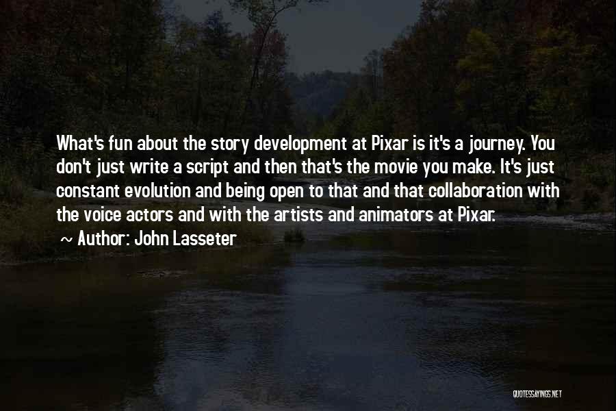 John Lasseter Quotes: What's Fun About The Story Development At Pixar Is It's A Journey. You Don't Just Write A Script And Then