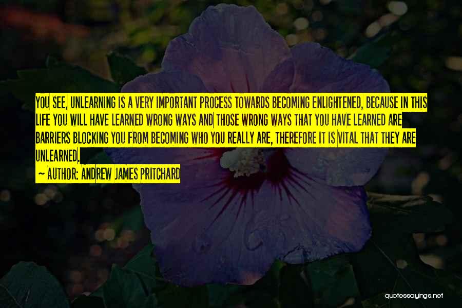 Andrew James Pritchard Quotes: You See, Unlearning Is A Very Important Process Towards Becoming Enlightened, Because In This Life You Will Have Learned Wrong