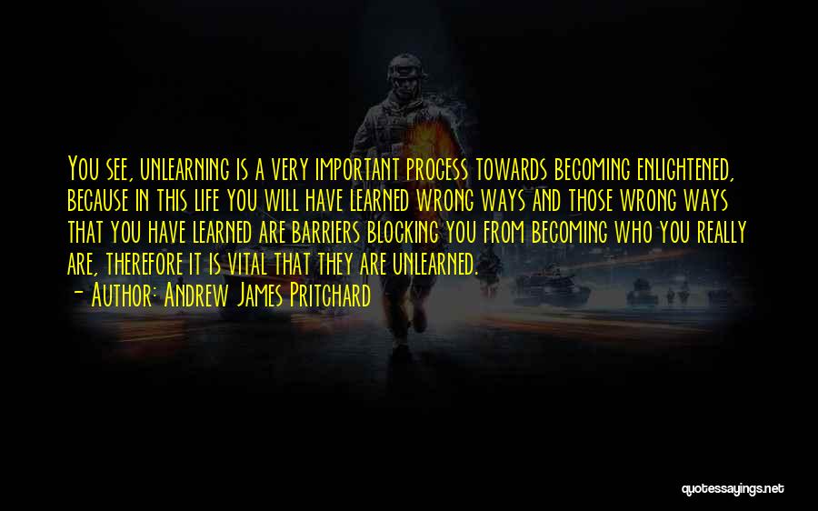 Andrew James Pritchard Quotes: You See, Unlearning Is A Very Important Process Towards Becoming Enlightened, Because In This Life You Will Have Learned Wrong