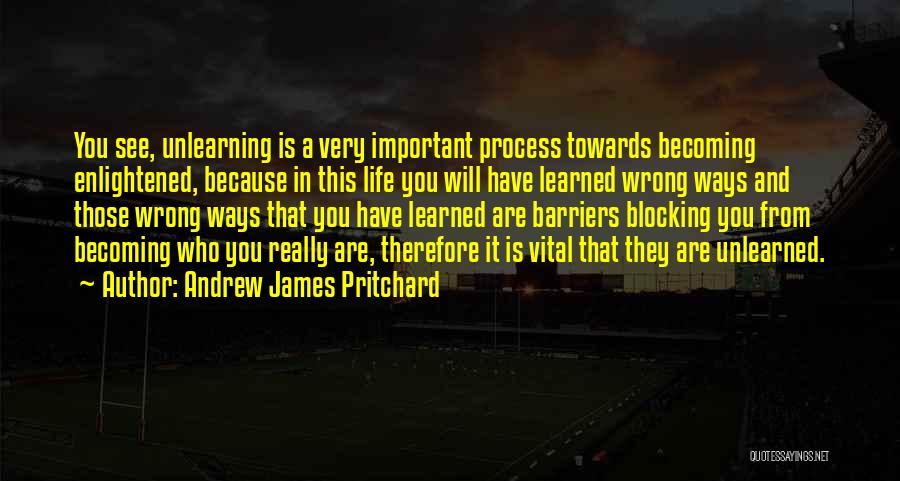 Andrew James Pritchard Quotes: You See, Unlearning Is A Very Important Process Towards Becoming Enlightened, Because In This Life You Will Have Learned Wrong