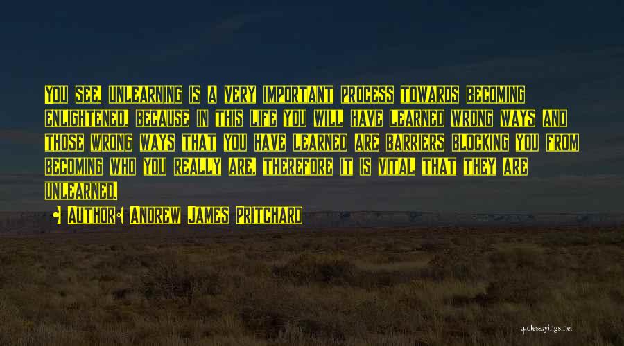 Andrew James Pritchard Quotes: You See, Unlearning Is A Very Important Process Towards Becoming Enlightened, Because In This Life You Will Have Learned Wrong