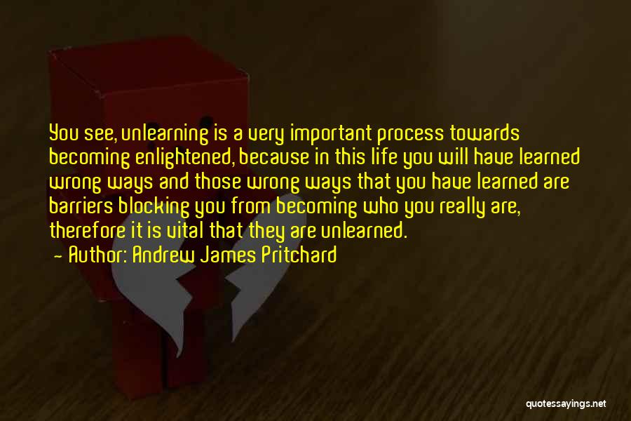 Andrew James Pritchard Quotes: You See, Unlearning Is A Very Important Process Towards Becoming Enlightened, Because In This Life You Will Have Learned Wrong