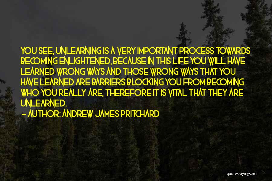 Andrew James Pritchard Quotes: You See, Unlearning Is A Very Important Process Towards Becoming Enlightened, Because In This Life You Will Have Learned Wrong