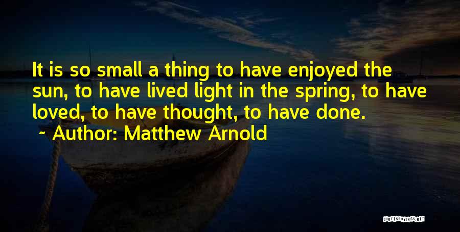 Matthew Arnold Quotes: It Is So Small A Thing To Have Enjoyed The Sun, To Have Lived Light In The Spring, To Have
