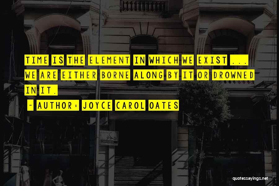 Joyce Carol Oates Quotes: Time Is The Element In Which We Exist ... We Are Either Borne Along By It Or Drowned In It.