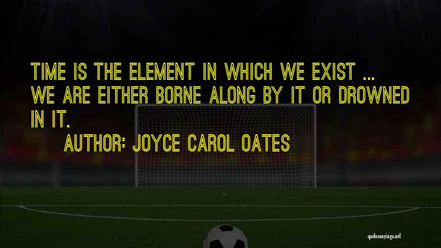 Joyce Carol Oates Quotes: Time Is The Element In Which We Exist ... We Are Either Borne Along By It Or Drowned In It.