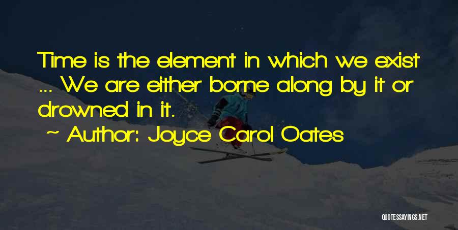 Joyce Carol Oates Quotes: Time Is The Element In Which We Exist ... We Are Either Borne Along By It Or Drowned In It.
