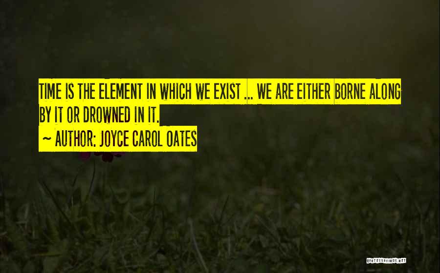 Joyce Carol Oates Quotes: Time Is The Element In Which We Exist ... We Are Either Borne Along By It Or Drowned In It.