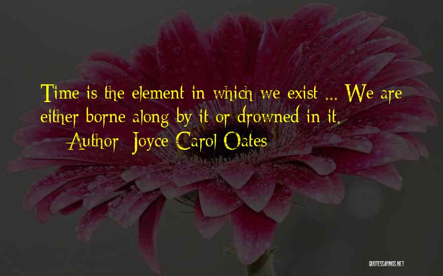 Joyce Carol Oates Quotes: Time Is The Element In Which We Exist ... We Are Either Borne Along By It Or Drowned In It.