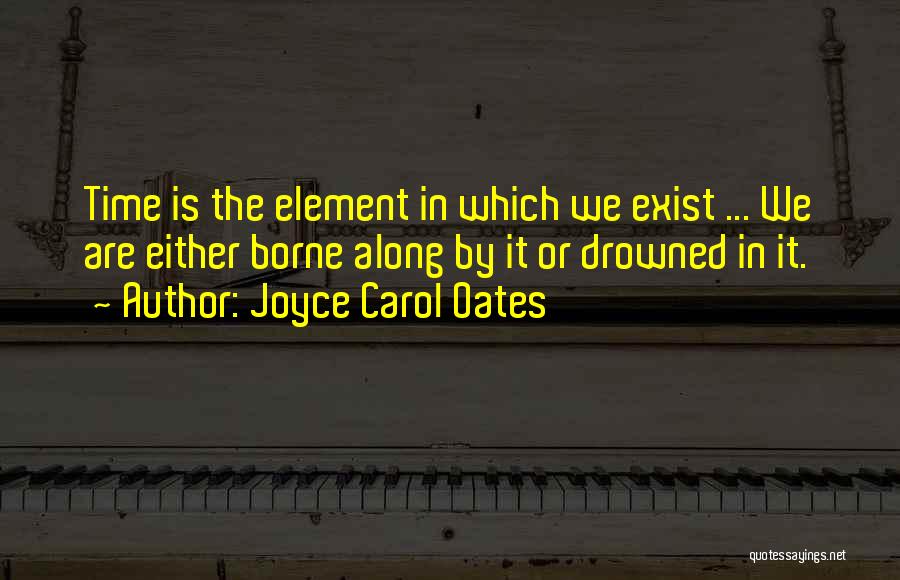 Joyce Carol Oates Quotes: Time Is The Element In Which We Exist ... We Are Either Borne Along By It Or Drowned In It.