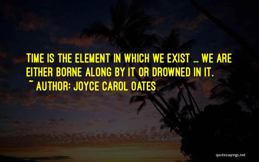 Joyce Carol Oates Quotes: Time Is The Element In Which We Exist ... We Are Either Borne Along By It Or Drowned In It.
