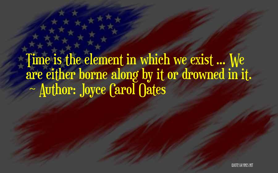 Joyce Carol Oates Quotes: Time Is The Element In Which We Exist ... We Are Either Borne Along By It Or Drowned In It.