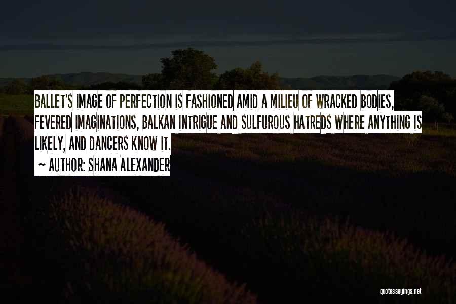 Shana Alexander Quotes: Ballet's Image Of Perfection Is Fashioned Amid A Milieu Of Wracked Bodies, Fevered Imaginations, Balkan Intrigue And Sulfurous Hatreds Where