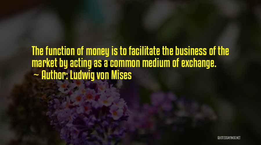 Ludwig Von Mises Quotes: The Function Of Money Is To Facilitate The Business Of The Market By Acting As A Common Medium Of Exchange.