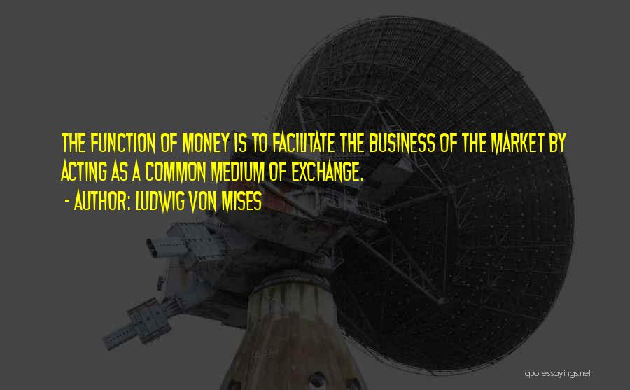 Ludwig Von Mises Quotes: The Function Of Money Is To Facilitate The Business Of The Market By Acting As A Common Medium Of Exchange.