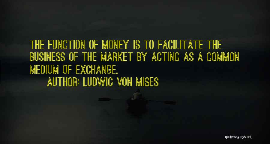 Ludwig Von Mises Quotes: The Function Of Money Is To Facilitate The Business Of The Market By Acting As A Common Medium Of Exchange.