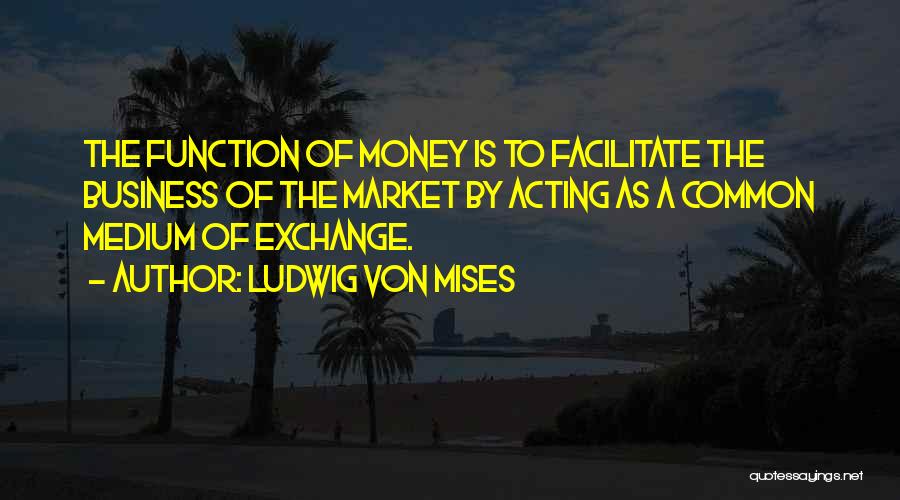 Ludwig Von Mises Quotes: The Function Of Money Is To Facilitate The Business Of The Market By Acting As A Common Medium Of Exchange.