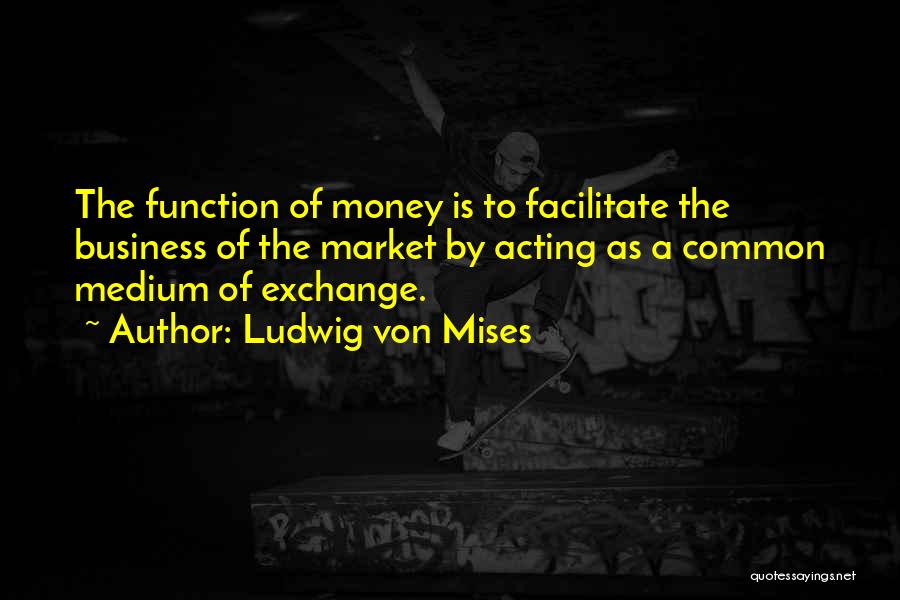 Ludwig Von Mises Quotes: The Function Of Money Is To Facilitate The Business Of The Market By Acting As A Common Medium Of Exchange.