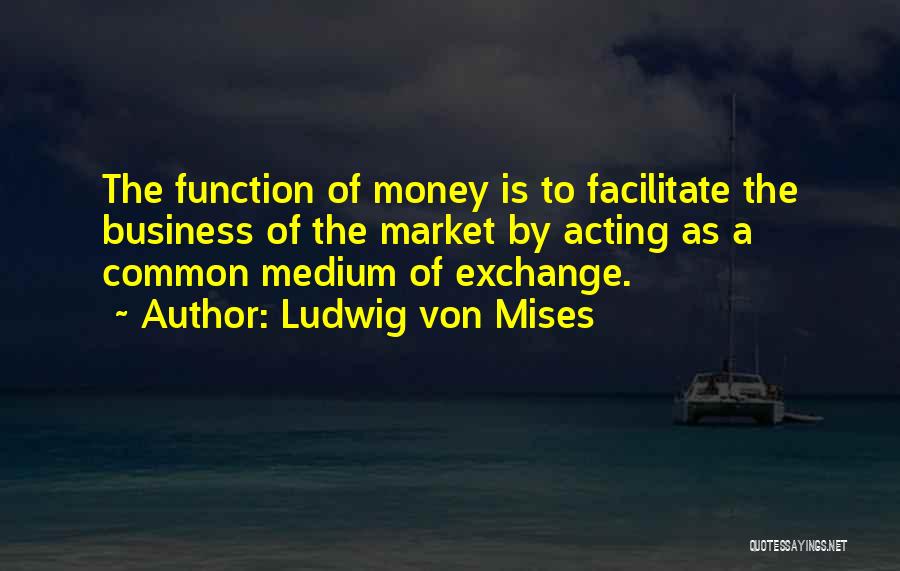 Ludwig Von Mises Quotes: The Function Of Money Is To Facilitate The Business Of The Market By Acting As A Common Medium Of Exchange.