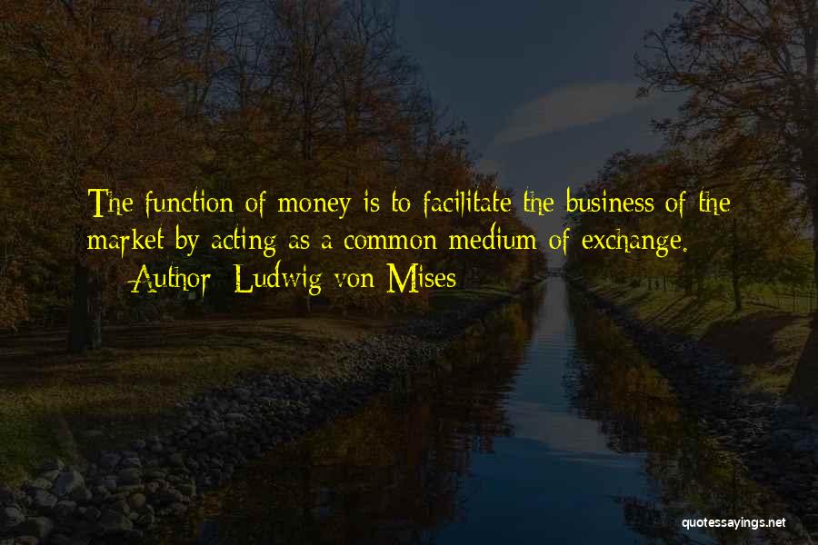 Ludwig Von Mises Quotes: The Function Of Money Is To Facilitate The Business Of The Market By Acting As A Common Medium Of Exchange.