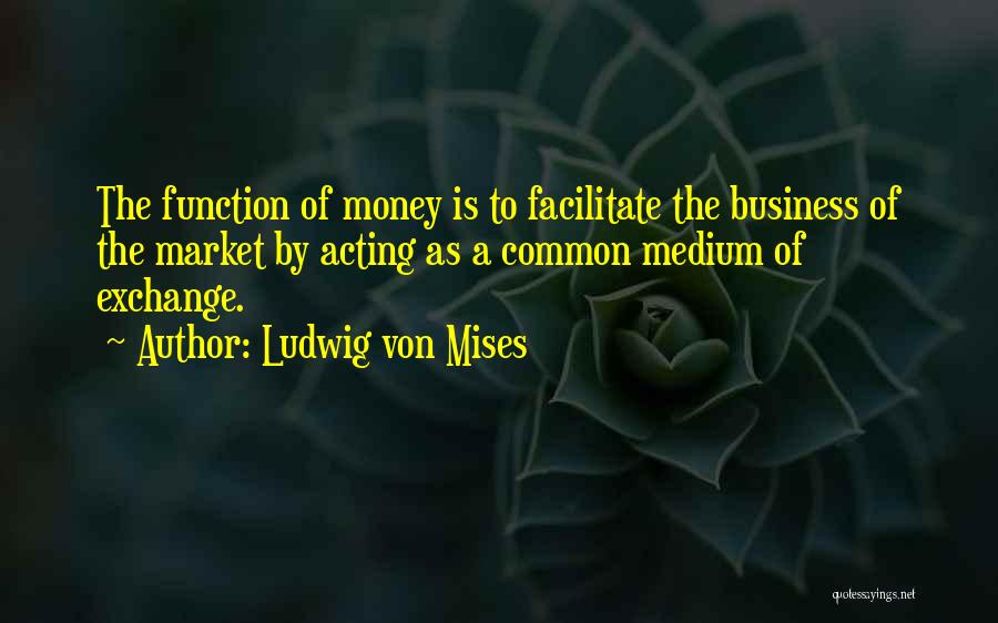 Ludwig Von Mises Quotes: The Function Of Money Is To Facilitate The Business Of The Market By Acting As A Common Medium Of Exchange.