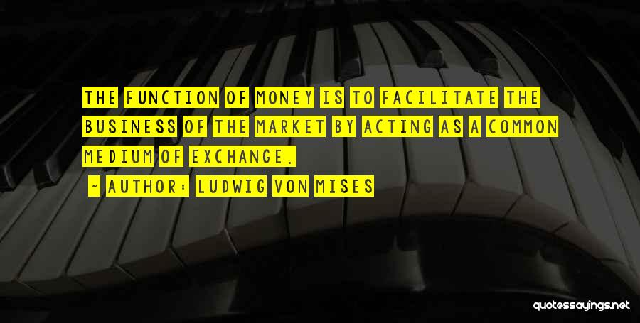 Ludwig Von Mises Quotes: The Function Of Money Is To Facilitate The Business Of The Market By Acting As A Common Medium Of Exchange.