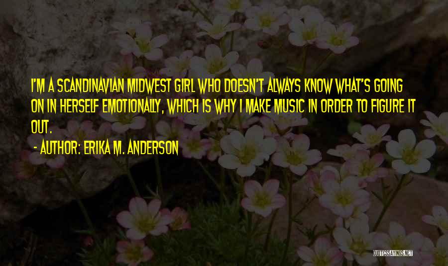 Erika M. Anderson Quotes: I'm A Scandinavian Midwest Girl Who Doesn't Always Know What's Going On In Herself Emotionally, Which Is Why I Make