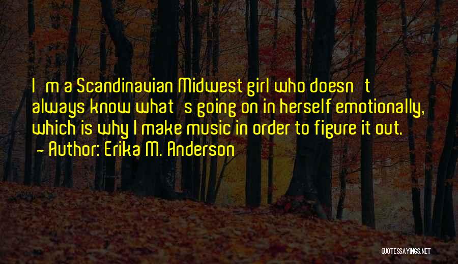 Erika M. Anderson Quotes: I'm A Scandinavian Midwest Girl Who Doesn't Always Know What's Going On In Herself Emotionally, Which Is Why I Make