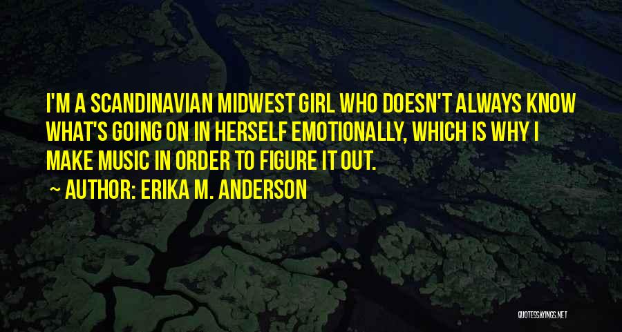 Erika M. Anderson Quotes: I'm A Scandinavian Midwest Girl Who Doesn't Always Know What's Going On In Herself Emotionally, Which Is Why I Make