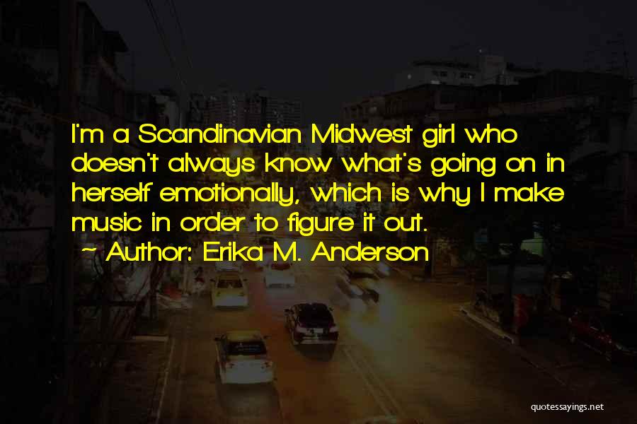 Erika M. Anderson Quotes: I'm A Scandinavian Midwest Girl Who Doesn't Always Know What's Going On In Herself Emotionally, Which Is Why I Make