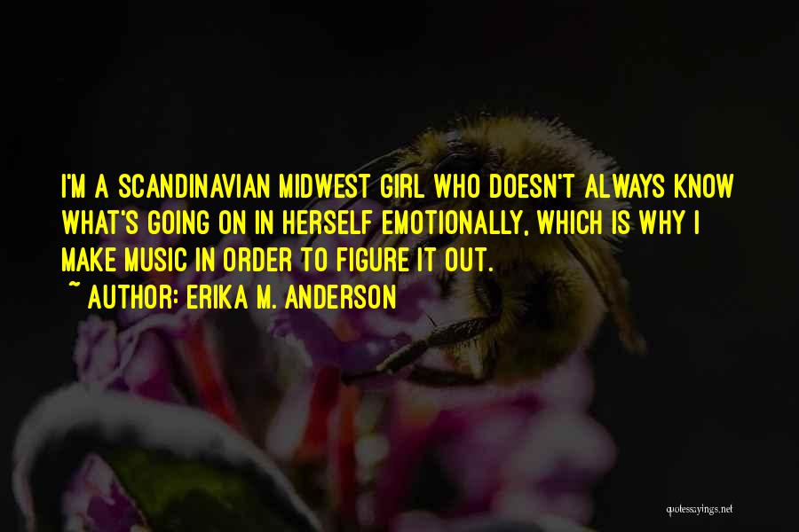 Erika M. Anderson Quotes: I'm A Scandinavian Midwest Girl Who Doesn't Always Know What's Going On In Herself Emotionally, Which Is Why I Make