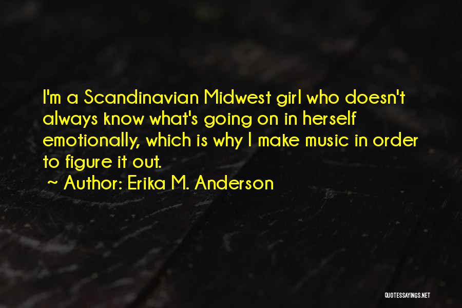 Erika M. Anderson Quotes: I'm A Scandinavian Midwest Girl Who Doesn't Always Know What's Going On In Herself Emotionally, Which Is Why I Make