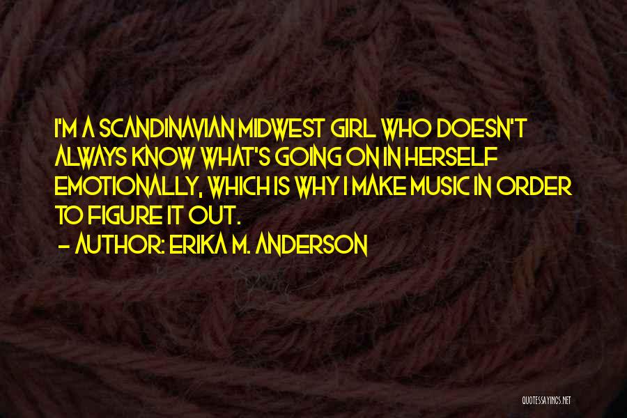 Erika M. Anderson Quotes: I'm A Scandinavian Midwest Girl Who Doesn't Always Know What's Going On In Herself Emotionally, Which Is Why I Make