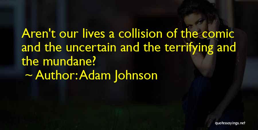 Adam Johnson Quotes: Aren't Our Lives A Collision Of The Comic And The Uncertain And The Terrifying And The Mundane?