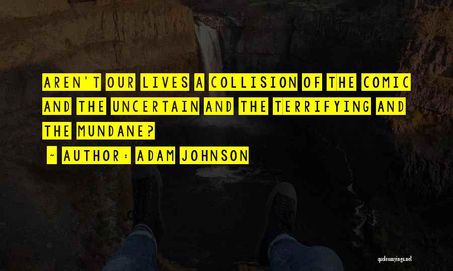 Adam Johnson Quotes: Aren't Our Lives A Collision Of The Comic And The Uncertain And The Terrifying And The Mundane?