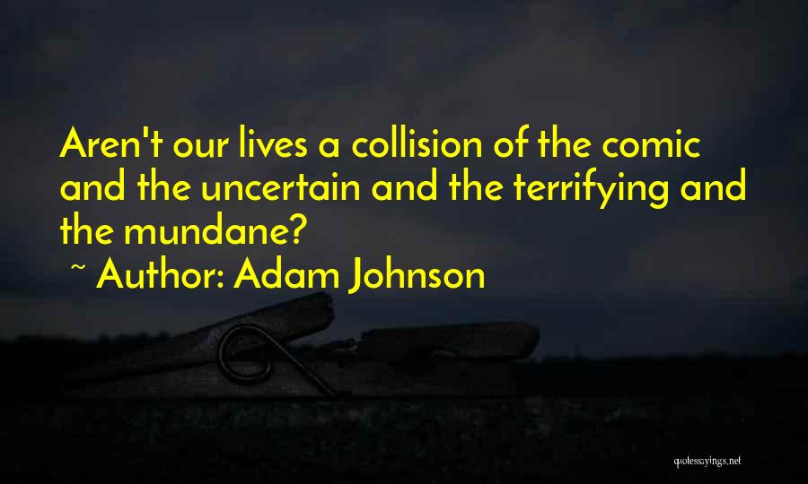 Adam Johnson Quotes: Aren't Our Lives A Collision Of The Comic And The Uncertain And The Terrifying And The Mundane?