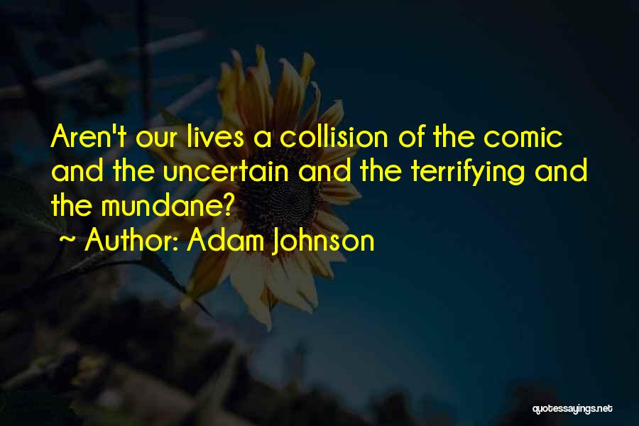 Adam Johnson Quotes: Aren't Our Lives A Collision Of The Comic And The Uncertain And The Terrifying And The Mundane?
