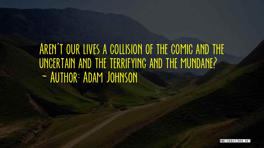 Adam Johnson Quotes: Aren't Our Lives A Collision Of The Comic And The Uncertain And The Terrifying And The Mundane?