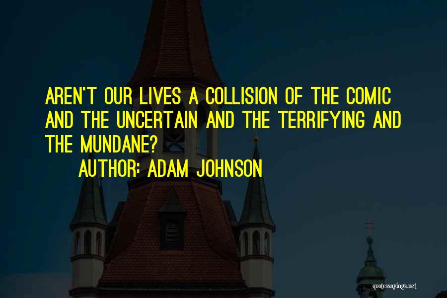 Adam Johnson Quotes: Aren't Our Lives A Collision Of The Comic And The Uncertain And The Terrifying And The Mundane?