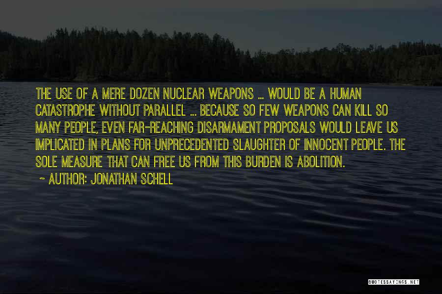 Jonathan Schell Quotes: The Use Of A Mere Dozen Nuclear Weapons ... Would Be A Human Catastrophe Without Parallel ... Because So Few