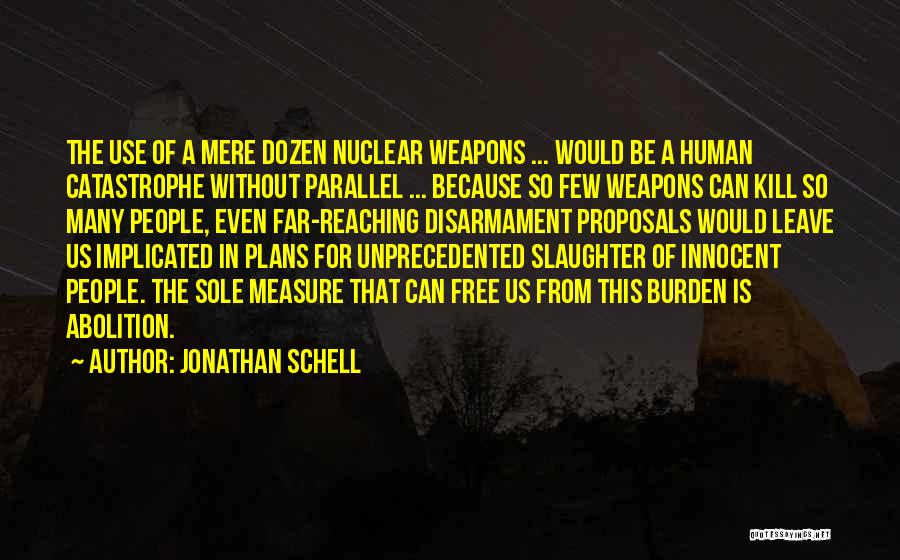 Jonathan Schell Quotes: The Use Of A Mere Dozen Nuclear Weapons ... Would Be A Human Catastrophe Without Parallel ... Because So Few