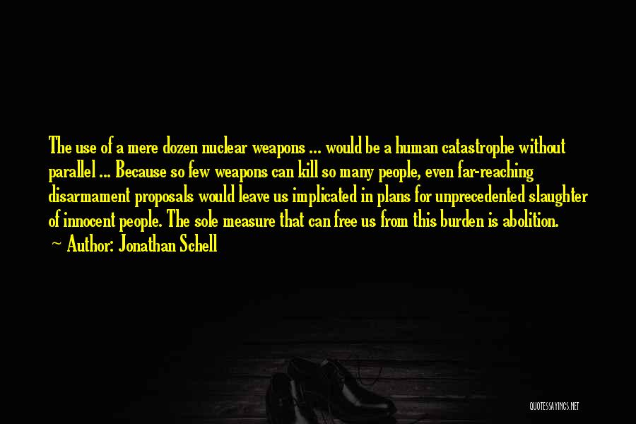 Jonathan Schell Quotes: The Use Of A Mere Dozen Nuclear Weapons ... Would Be A Human Catastrophe Without Parallel ... Because So Few