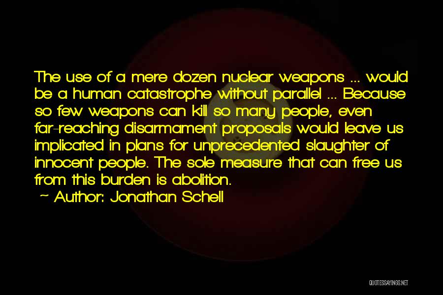 Jonathan Schell Quotes: The Use Of A Mere Dozen Nuclear Weapons ... Would Be A Human Catastrophe Without Parallel ... Because So Few