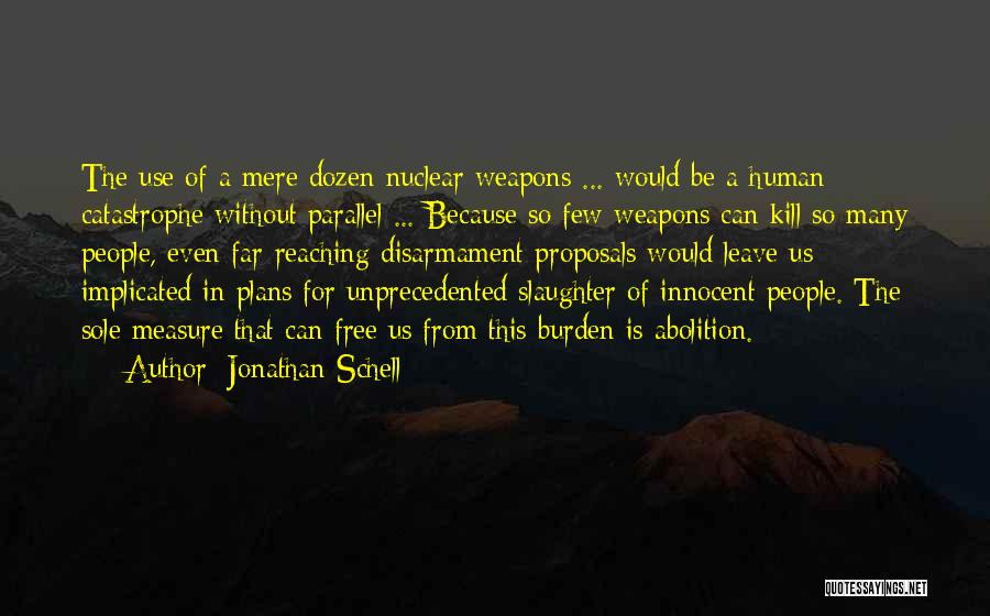 Jonathan Schell Quotes: The Use Of A Mere Dozen Nuclear Weapons ... Would Be A Human Catastrophe Without Parallel ... Because So Few