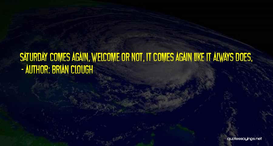 Brian Clough Quotes: Saturday Comes Again, Welcome Or Not, It Comes Again Like It Always Does, Welcome Or Not, Wanted Or Not, Another