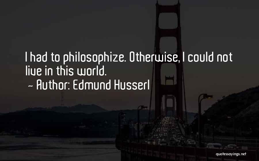 Edmund Husserl Quotes: I Had To Philosophize. Otherwise, I Could Not Live In This World.