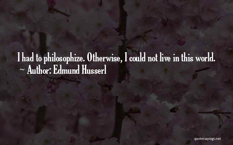 Edmund Husserl Quotes: I Had To Philosophize. Otherwise, I Could Not Live In This World.