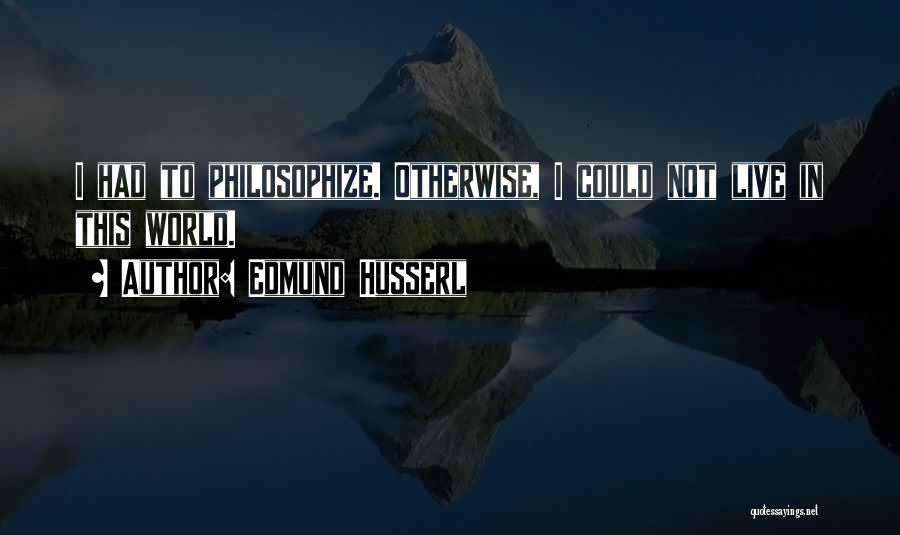 Edmund Husserl Quotes: I Had To Philosophize. Otherwise, I Could Not Live In This World.