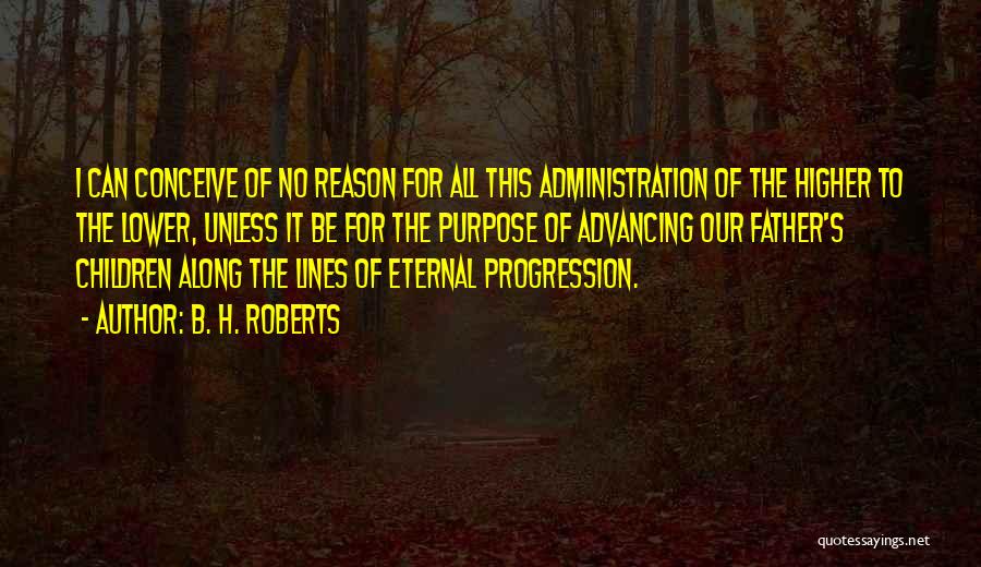 B. H. Roberts Quotes: I Can Conceive Of No Reason For All This Administration Of The Higher To The Lower, Unless It Be For